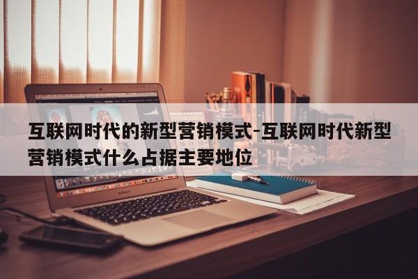 互联网时代的新型营销模式-互联网时代新型营销模式什么占据主要地位