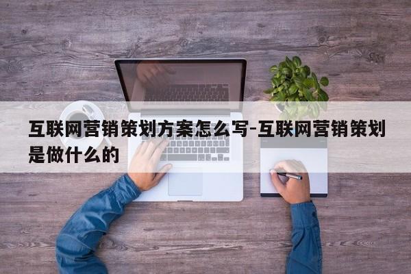 互联网营销策划方案怎么写-互联网营销策划是做什么的