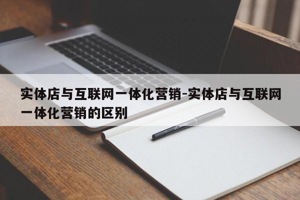 实体店与互联网一体化营销-实体店与互联网一体化营销的区别