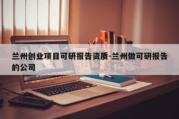 兰州创业项目可研报告资质-兰州做可研报告的公司