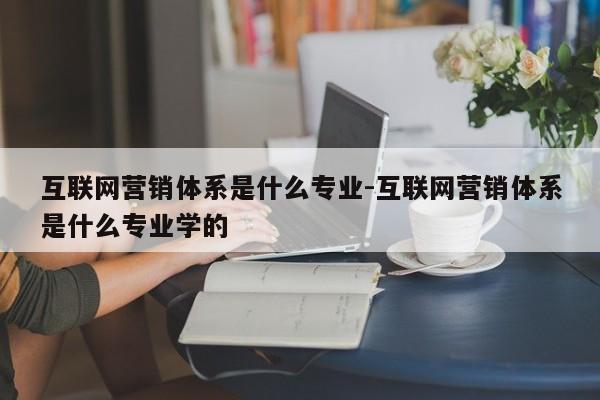 互联网营销体系是什么专业-互联网营销体系是什么专业学的