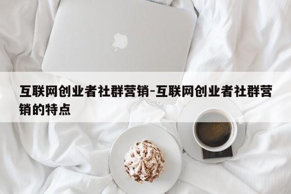 互联网创业者社群营销-互联网创业者社群营销的特点