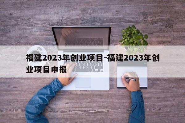 福建2023年创业项目-福建2023年创业项目申报