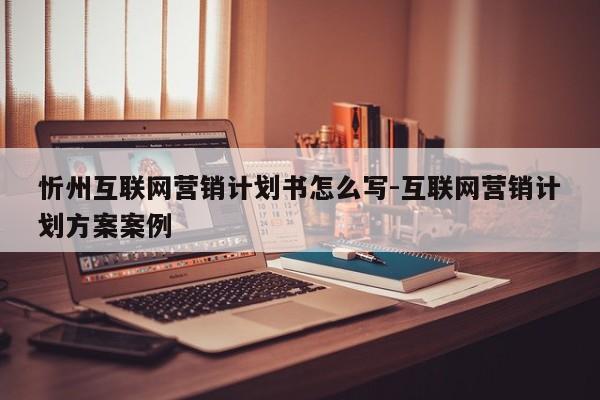 忻州互联网营销计划书怎么写-互联网营销计划方案案例