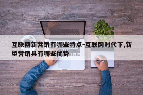 互联网新营销有哪些特点-互联网时代下,新型营销具有哪些优势