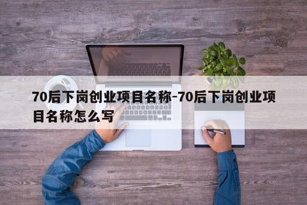 70后下岗创业项目名称-70后下岗创业项目名称怎么写