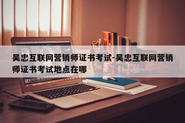 吴忠互联网营销师证书考试-吴忠互联网营销师证书考试地点在哪