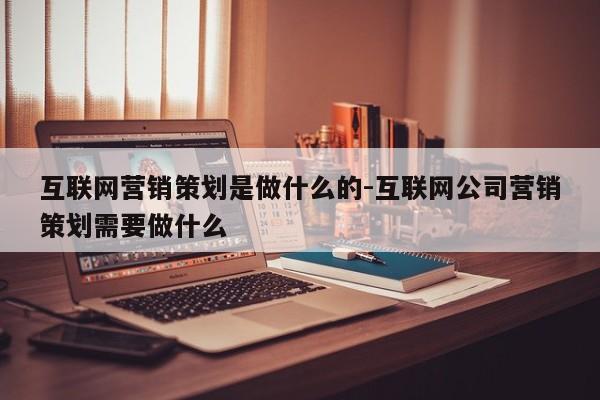 互联网营销策划是做什么的-互联网公司营销策划需要做什么