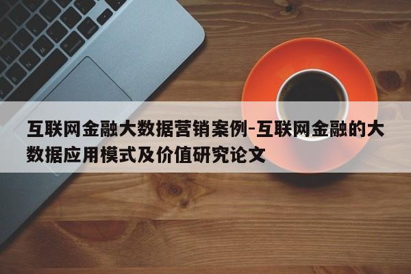 互联网金融大数据营销案例-互联网金融的大数据应用模式及价值研究论文