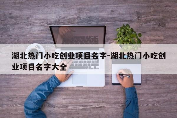 湖北热门小吃创业项目名字-湖北热门小吃创业项目名字大全