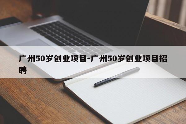 广州50岁创业项目-广州50岁创业项目招聘