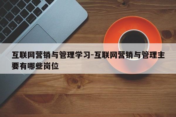 互联网营销与管理学习-互联网营销与管理主要有哪些岗位