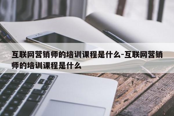 互联网营销师的培训课程是什么-互联网营销师的培训课程是什么