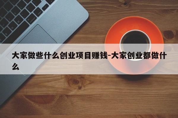 大家做些什么创业项目赚钱-大家创业都做什么