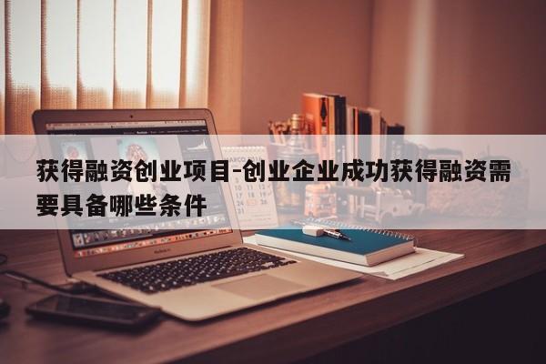 获得融资创业项目-创业企业成功获得融资需要具备哪些条件