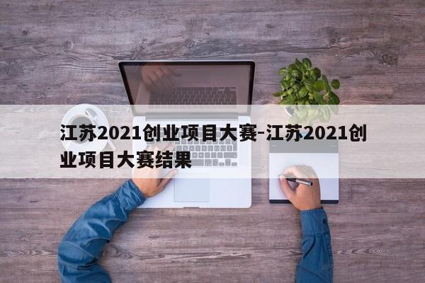江苏2021创业项目大赛-江苏2021创业项目大赛结果