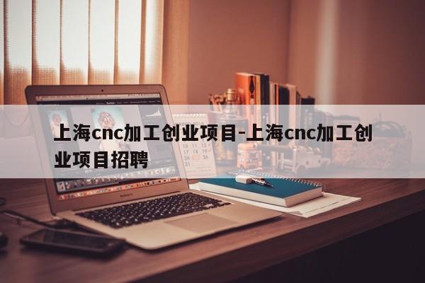 上海cnc加工创业项目-上海cnc加工创业项目招聘