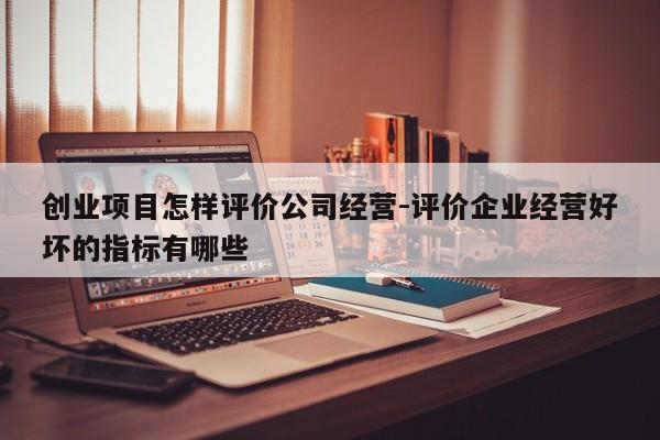 创业项目怎样评价公司经营-评价企业经营好坏的指标有哪些