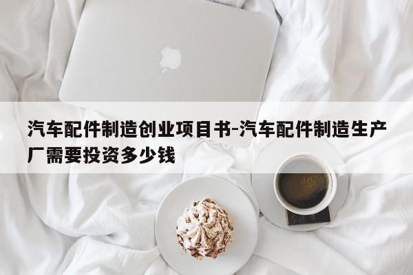 汽车配件制造创业项目书-汽车配件制造生产厂需要投资多少钱