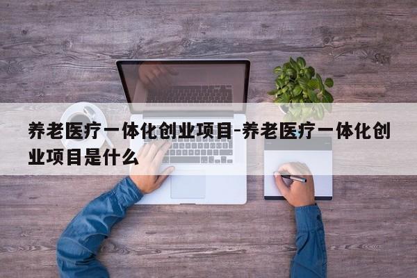 养老医疗一体化创业项目-养老医疗一体化创业项目是什么