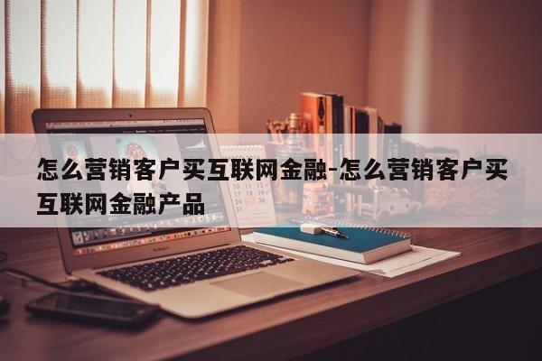 怎么营销客户买互联网金融-怎么营销客户买互联网金融产品