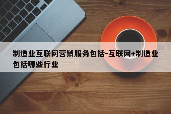 制造业互联网营销服务包括-互联网+制造业包括哪些行业
