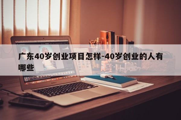 广东40岁创业项目怎样-40岁创业的人有哪些