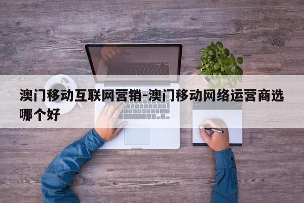 澳门移动互联网营销-澳门移动网络运营商选哪个好