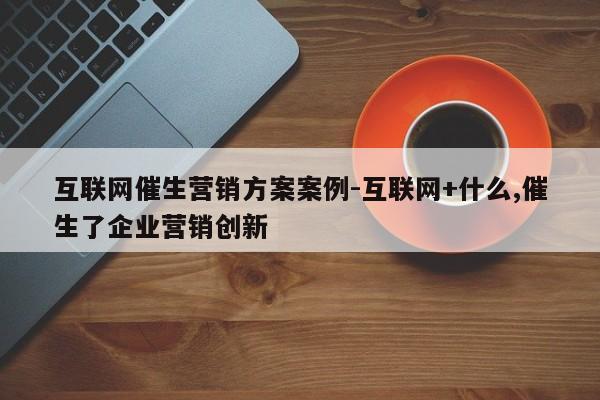 互联网催生营销方案案例-互联网+什么,催生了企业营销创新