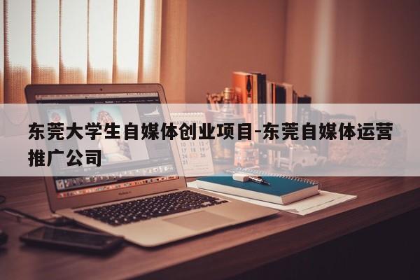 东莞大学生自媒体创业项目-东莞自媒体运营推广公司