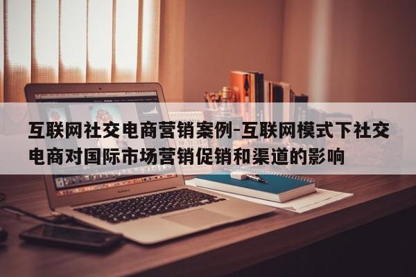 互联网社交电商营销案例-互联网模式下社交电商对国际市场营销促销和渠道的影响