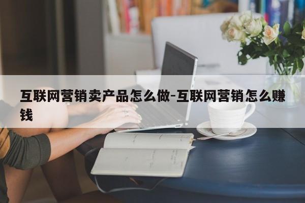 互联网营销卖产品怎么做-互联网营销怎么赚钱