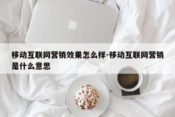 移动互联网营销效果怎么样-移动互联网营销是什么意思