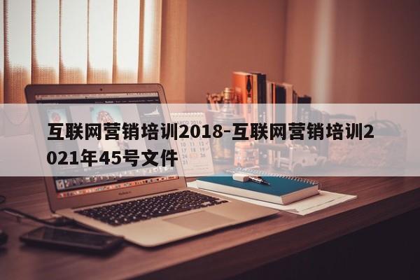 互联网营销培训2018-互联网营销培训2021年45号文件