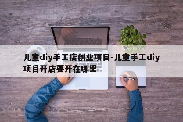 儿童diy手工店创业项目-儿童手工diy项目开店要开在哪里