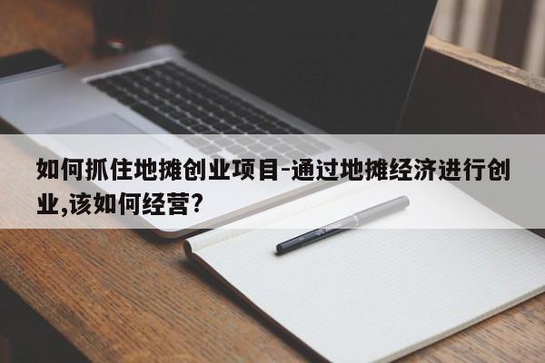 如何抓住地摊创业项目-通过地摊经济进行创业,该如何经营?