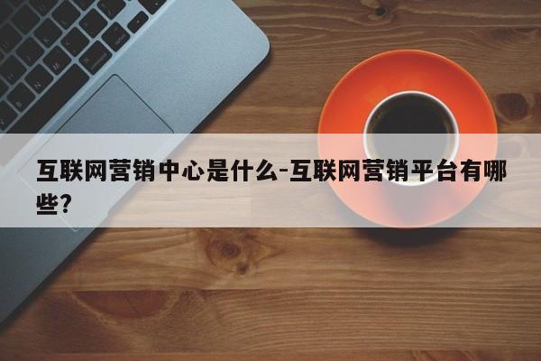 互联网营销中心是什么-互联网营销平台有哪些?