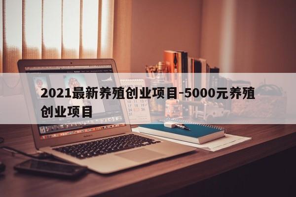 2021最新养殖创业项目-5000元养殖创业项目