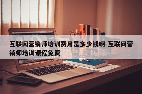 互联网营销师培训费用是多少钱啊-互联网营销师培训课程免费