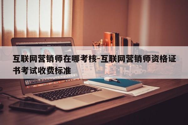 互联网营销师在哪考核-互联网营销师资格证书考试收费标准