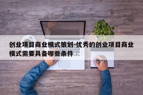 创业项目商业模式策划-优秀的创业项目商业模式需要具备哪些条件