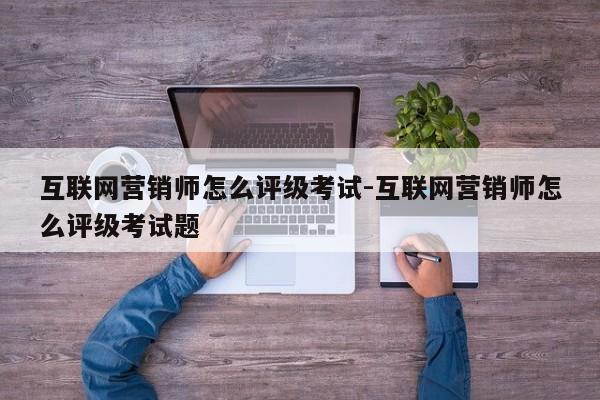 互联网营销师怎么评级考试-互联网营销师怎么评级考试题