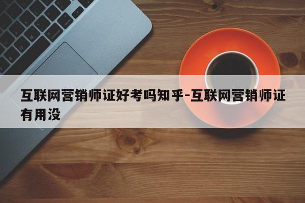 互联网营销师证好考吗知乎-互联网营销师证有用没