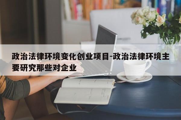 政治法律环境变化创业项目-政治法律环境主要研究那些对企业