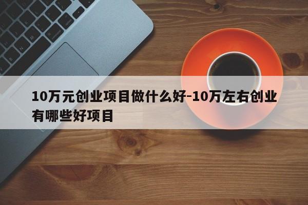 10万元创业项目做什么好-10万左右创业有哪些好项目