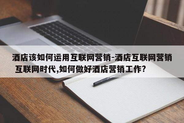 酒店该如何运用互联网营销-酒店互联网营销 互联网时代,如何做好酒店营销工作?