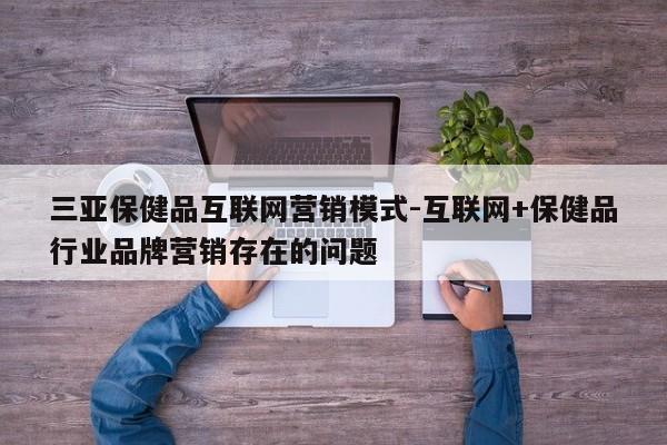 三亚保健品互联网营销模式-互联网+保健品行业品牌营销存在的问题