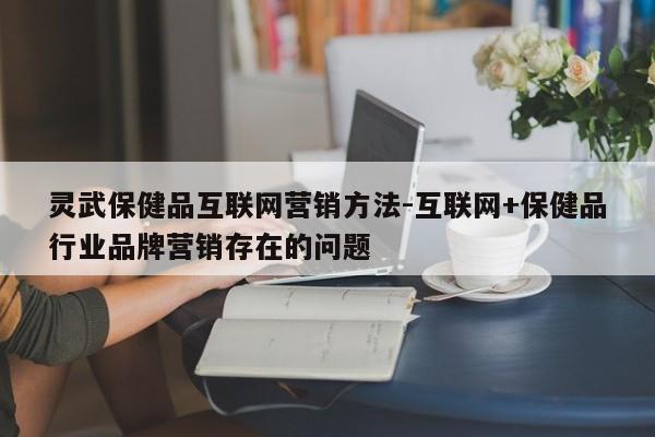 灵武保健品互联网营销方法-互联网+保健品行业品牌营销存在的问题
