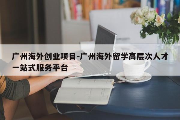 广州海外创业项目-广州海外留学高层次人才一站式服务平台