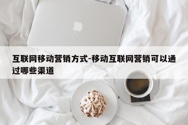 互联网移动营销方式-移动互联网营销可以通过哪些渠道